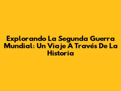 Explorando La Segunda Guerra Mundial: Un Viaje A Través De La Historia