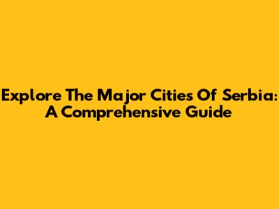Explore The Major Cities Of Serbia: A Comprehensive Guide