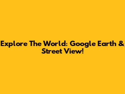 Explore The World: Google Earth & Street View!