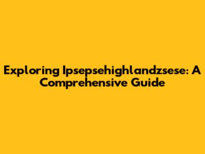 Exploring Ipsepsehighlandzsese: A Comprehensive Guide