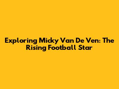 Exploring Micky Van De Ven: The Rising Football Star