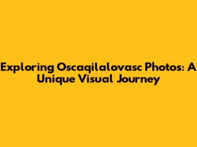 Exploring Oscaqilalovasc Photos: A Unique Visual Journey