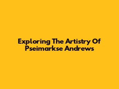 Exploring The Artistry Of Pseimarkse Andrews