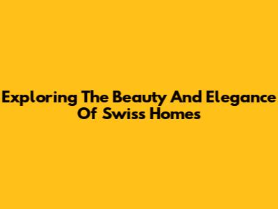 Exploring The Beauty And Elegance Of Swiss Homes