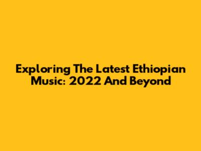 Exploring The Latest Ethiopian Music: 2022 And Beyond