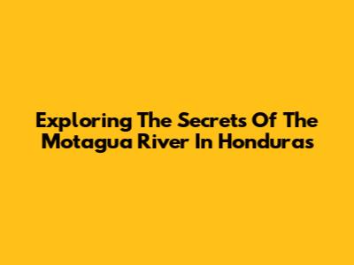 Exploring The Secrets Of The Motagua River In Honduras