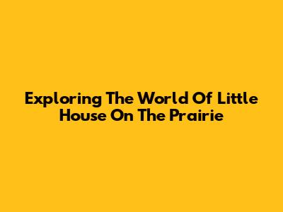 Exploring The World Of Little House On The Prairie