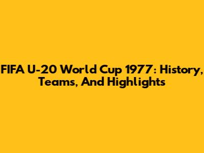 FIFA U-20 World Cup 1977: History, Teams, And Highlights