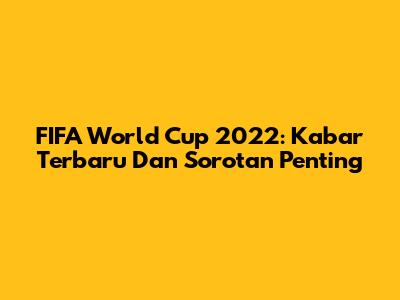 FIFA World Cup 2022: Kabar Terbaru Dan Sorotan Penting