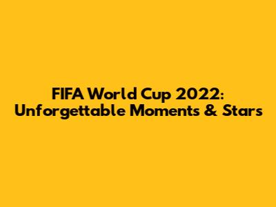 FIFA World Cup 2022: Unforgettable Moments & Stars