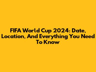 FIFA World Cup 2024: Date, Location, And Everything You Need To Know