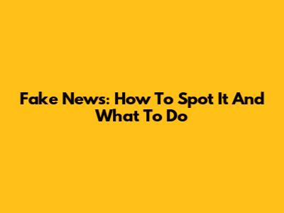 Fake News: How To Spot It And What To Do