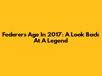 Federer's Age In 2017: A Look Back At A Legend