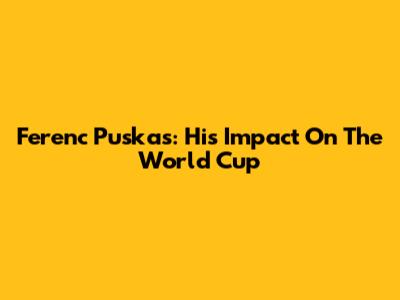 Ferenc Puskas: His Impact On The World Cup