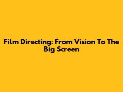 Film Directing: From Vision To The Big Screen