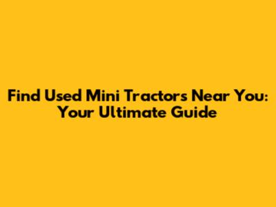 Find Used Mini Tractors Near You: Your Ultimate Guide