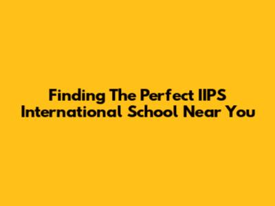 Finding The Perfect IIPS International School Near You