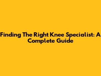 Finding The Right Knee Specialist: A Complete Guide