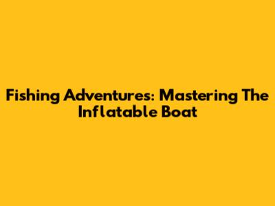 Fishing Adventures: Mastering The Inflatable Boat