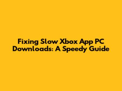 Fixing Slow Xbox App PC Downloads: A Speedy Guide