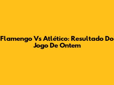 Flamengo Vs Atlético: Resultado Do Jogo De Ontem