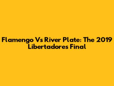 Flamengo Vs River Plate: The 2019 Libertadores Final