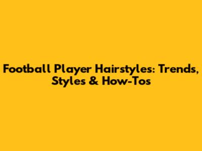 Football Player Hairstyles: Trends, Styles & How-Tos
