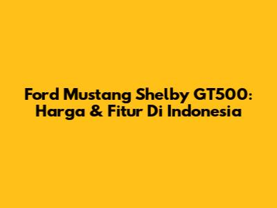 Ford Mustang Shelby GT500: Harga & Fitur Di Indonesia