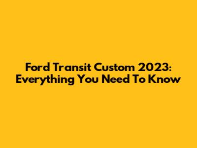 Ford Transit Custom 2023: Everything You Need To Know
