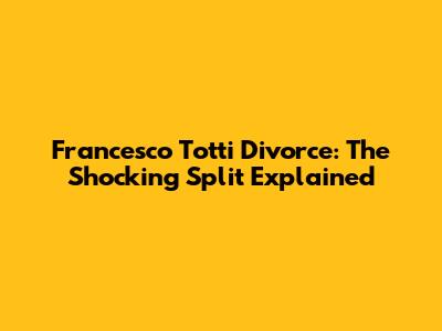 Francesco Totti Divorce: The Shocking Split Explained