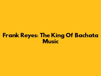 Frank Reyes: The King Of Bachata Music