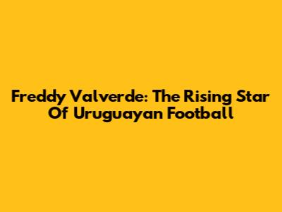 Freddy Valverde: The Rising Star Of Uruguayan Football
