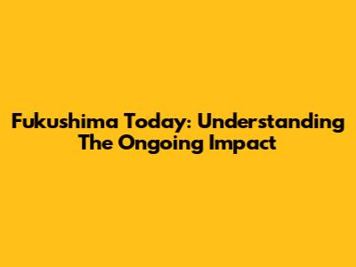 Fukushima Today: Understanding The Ongoing Impact