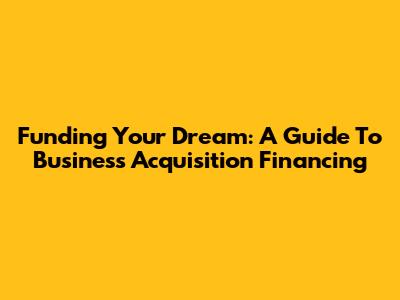 Funding Your Dream: A Guide To Business Acquisition Financing