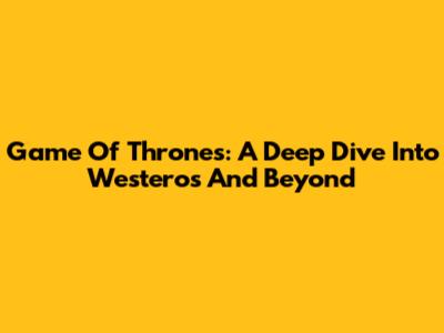 Game Of Thrones: A Deep Dive Into Westeros And Beyond