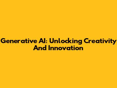 Generative AI: Unlocking Creativity And Innovation