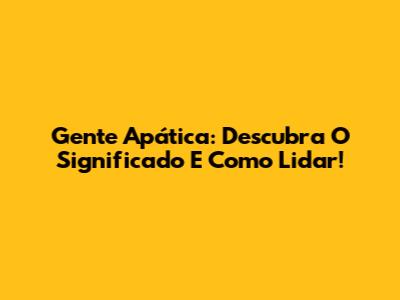 Gente Apática: Descubra O Significado E Como Lidar!