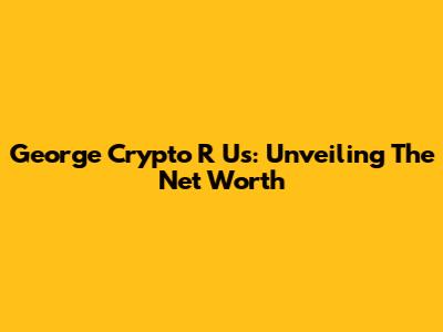 George Crypto R Us: Unveiling The Net Worth