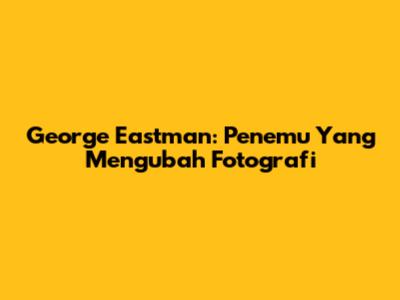 George Eastman: Penemu Yang Mengubah Fotografi