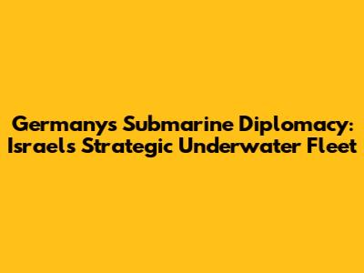 Germany's Submarine Diplomacy: Israel's Strategic Underwater Fleet