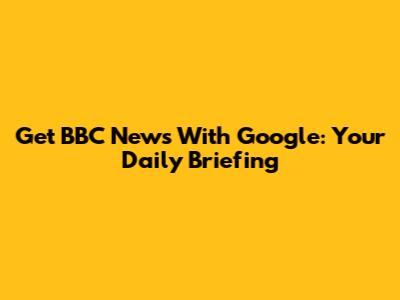 Get BBC News With Google: Your Daily Briefing