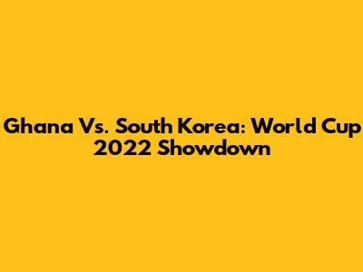 Ghana Vs. South Korea: World Cup 2022 Showdown