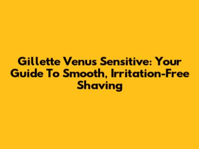 Gillette Venus Sensitive: Your Guide To Smooth, Irritation-Free Shaving