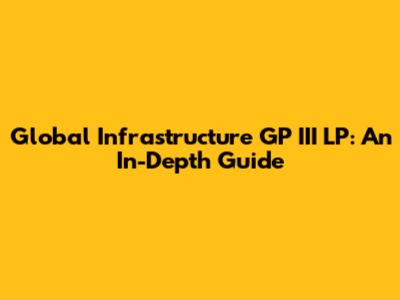 Global Infrastructure GP III LP: An In-Depth Guide