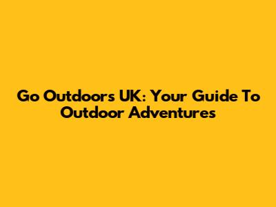Go Outdoors UK: Your Guide To Outdoor Adventures