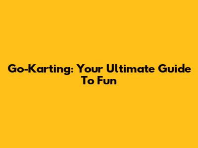 Go-Karting: Your Ultimate Guide To Fun