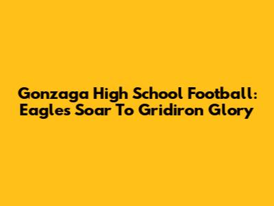 Gonzaga High School Football: Eagles Soar To Gridiron Glory