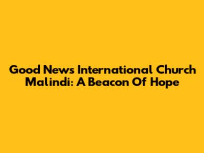 Good News International Church Malindi: A Beacon Of Hope