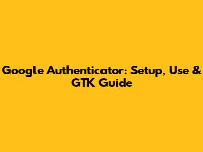 Google Authenticator: Setup, Use & GTK Guide