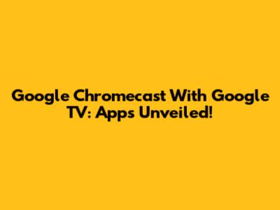 Google Chromecast With Google TV: Apps Unveiled!